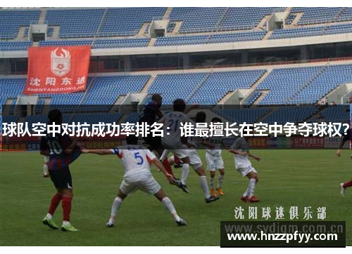 球队空中对抗成功率排名：谁最擅长在空中争夺球权？